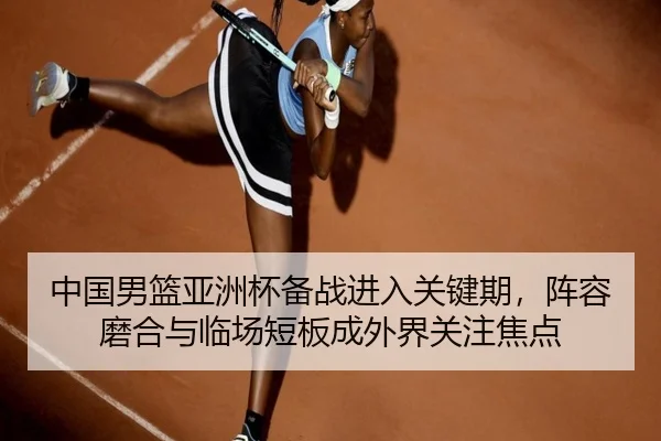 中国男篮亚洲杯备战进入关键期，阵容磨合与临场短板成外界关注焦点 | kaiyun